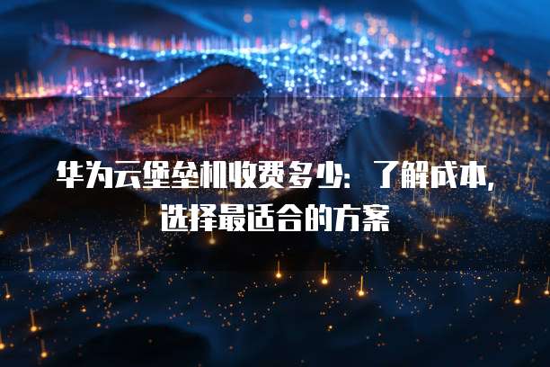 华为云堡垒机收费多少:了解成本,选择最适合的方案