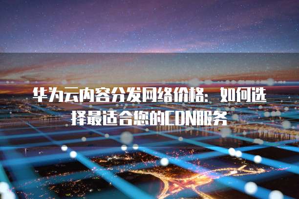 华为云内容分发网络价格:如何选择最适合您的CDN服务