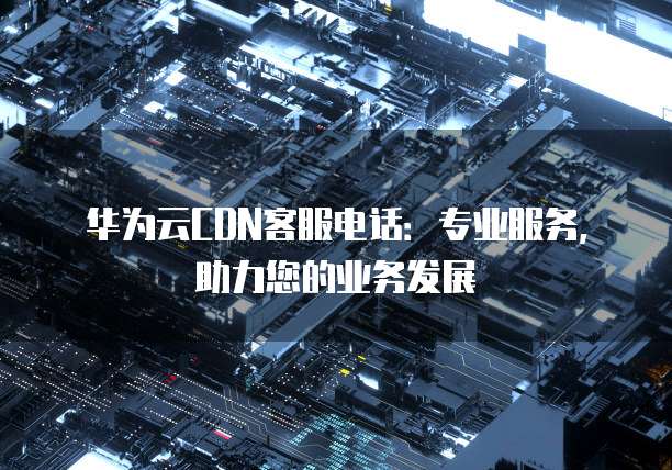 华为云CDN客服电话:专业服务,助力您的业务发展
