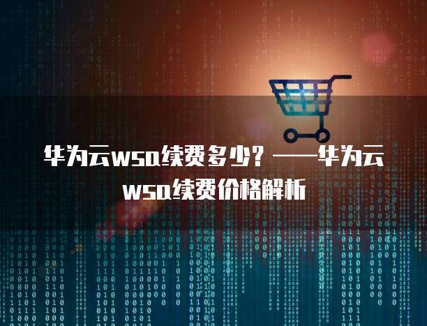华为云wsa续费多少?——华为云wsa续费价格解析