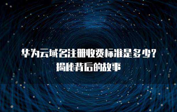 华为云域名注册收费标准是多少？揭秘背后的故事