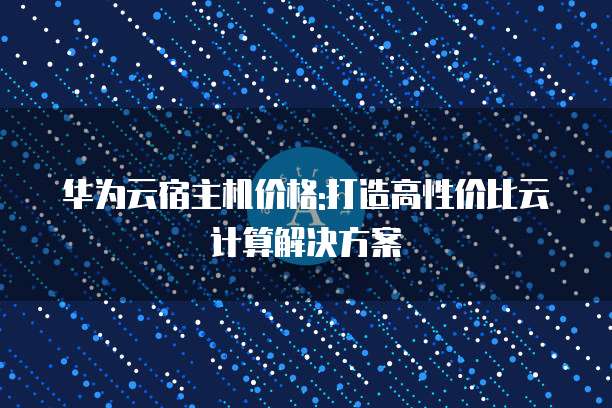 华为云宿主机价格:打造高性价比云计算解决方案