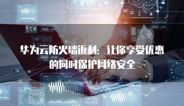 华为云防火墙返利:让你享受优惠的同时保护网络安全