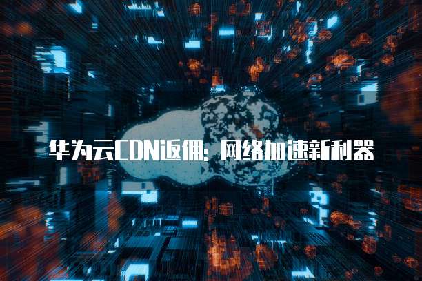 华为云CDN返佣: 网络加速新利器
