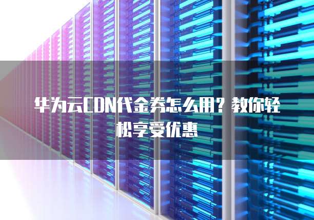 华为云CDN代金券怎么用?教你轻松享受优惠