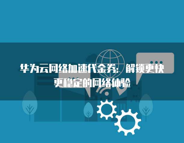 华为云网络加速代金券:解锁更快更稳定的网络体验
