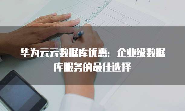华为云云数据库优惠:企业级数据库服务的最佳选择