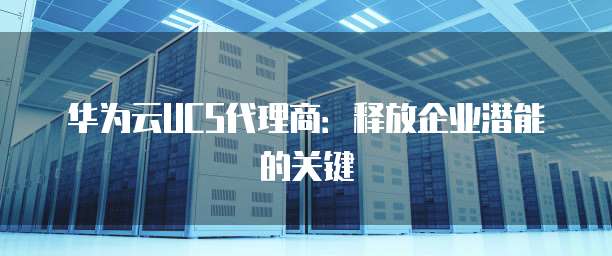 华为云UCS代理商:释放企业潜能的关键