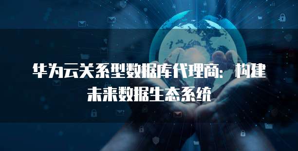 华为云关系型数据库代理商:构建未来数据生态系统