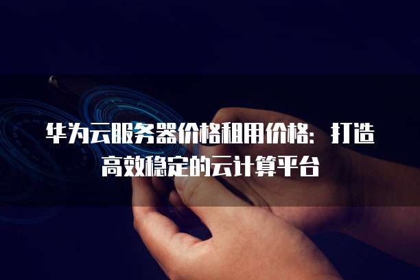 华为云服务器价格租用价格:打造高效稳定的云计算平台