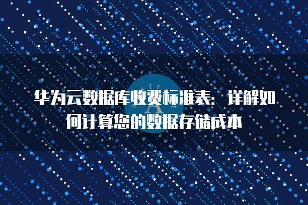华为云数据库收费标准表:详解如何计算您的数据存储成本
