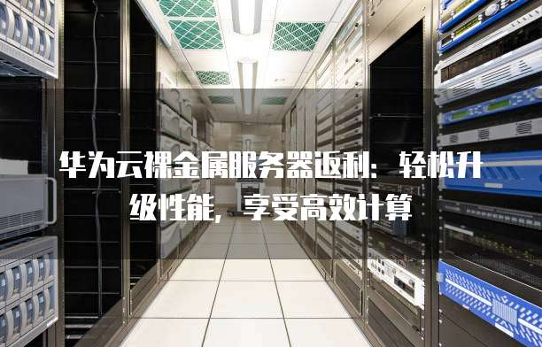 华为云裸金属服务器返利：轻松升级性能，享受高效计算