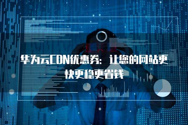华为云CDN优惠券:让您的网站更快更稳更省钱