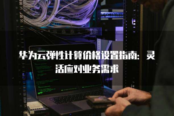 华为云弹性计算价格设置指南:灵活应对业务需求