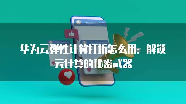 华为云弹性计算打折怎么用:解锁云计算的秘密武器