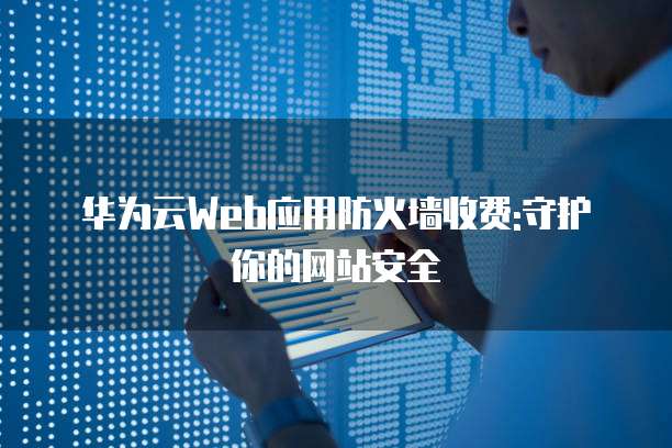 华为云Web应用防火墙收费:守护你的网站安全