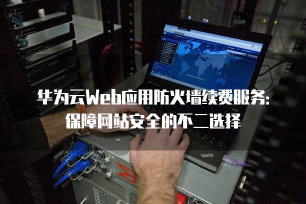 华为云Web应用防火墙续费服务：保障网站安全的不二选择