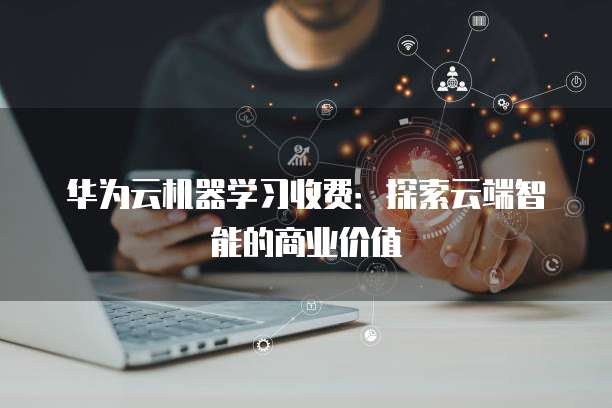 华为云机器学习收费:探索云端智能的商业价值
