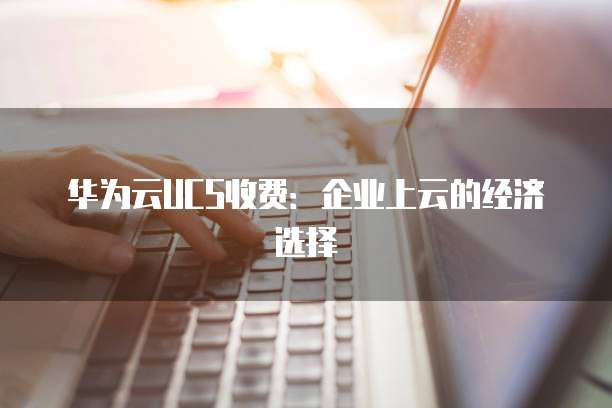 华为云UCS收费:企业上云的经济选择