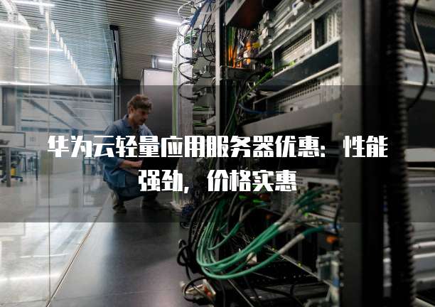 华为云轻量应用服务器优惠:性能强劲,价格实惠