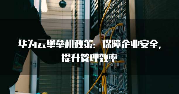 华为云堡垒机政策:保障企业安全,提升管理效率