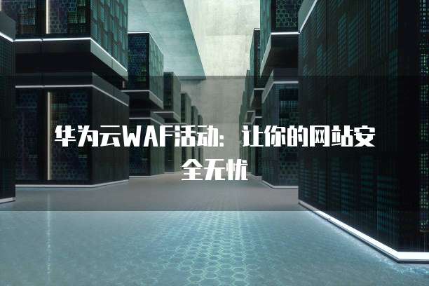 华为云WAF活动：让你的网站安全无忧