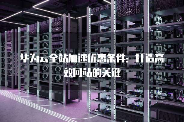 华为云全站加速优惠条件:打造高效网站的关键