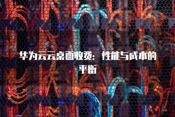 华为云云桌面收费:性能与成本的平衡