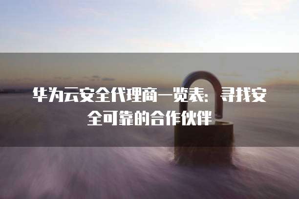 华为云安全代理商一览表:寻找安全可靠的合作伙伴