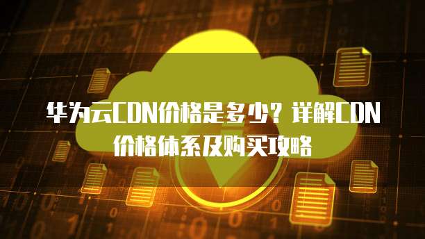华为云CDN价格是多少?详解CDN价格体系及购买攻略