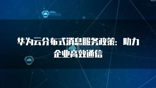 华为云分布式消息服务政策:助力企业高效通信