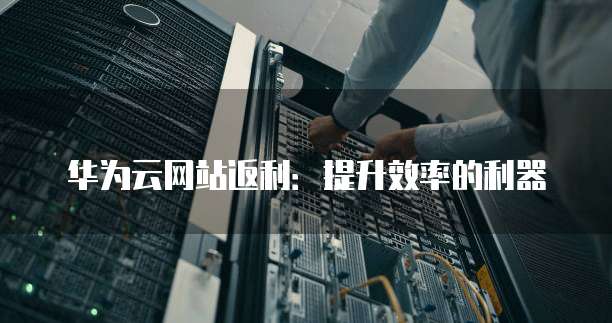 华为云网站返利：提升效率的利器