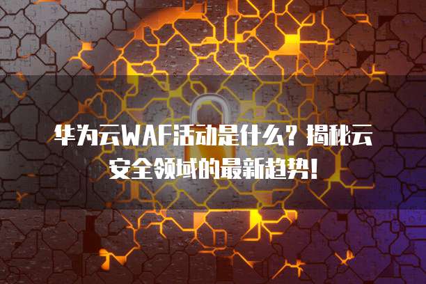 华为云WAF活动是什么?揭秘云安全领域的最新趋势!
