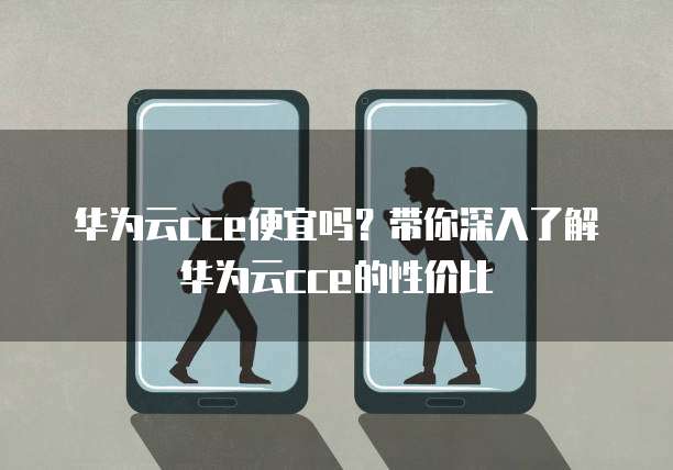 华为云cce便宜吗？带你深入了解华为云cce的性价比