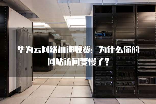 华为云网络加速收费:为什么你的网站访问变慢了?
