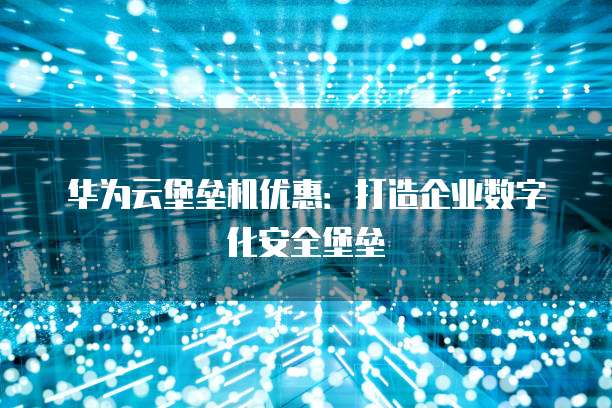 华为云堡垒机优惠:打造企业数字化安全堡垒
