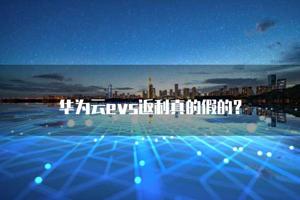 华为云evs返利真的假的？