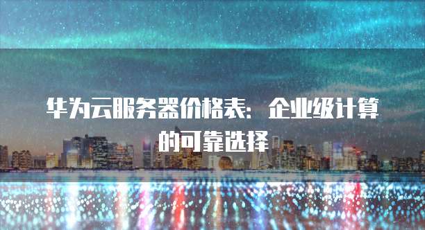 华为云服务器价格表：企业级计算的可靠选择