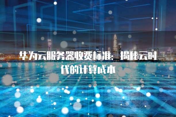 华为云服务器收费标准:揭秘云时代的计算成本