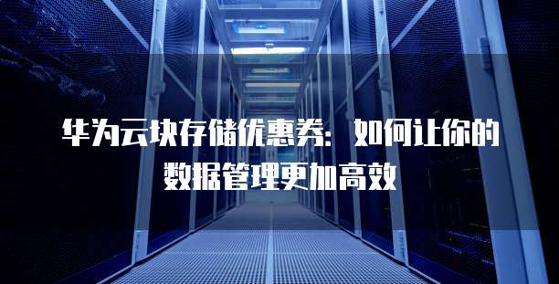 华为云块存储优惠券:如何让你的数据管理更加高效