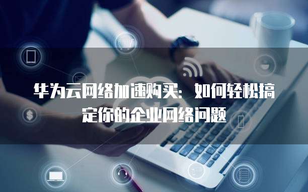 华为云网络加速购买:如何轻松搞定你的企业网络问题