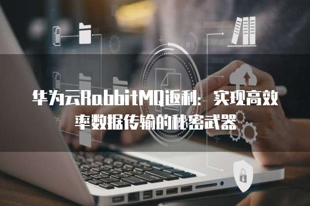华为云RabbitMQ返利：实现高效率数据传输的秘密武器