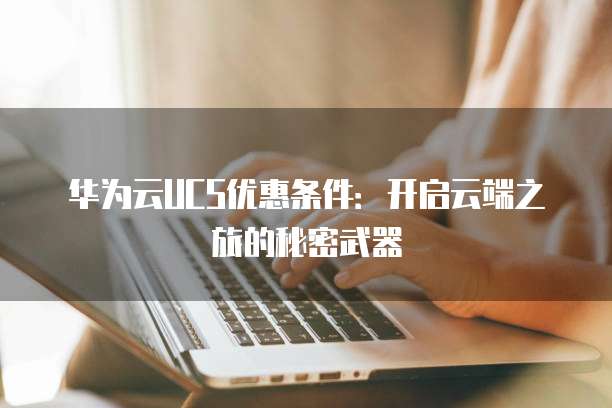 华为云UCS优惠条件:开启云端之旅的秘密武器