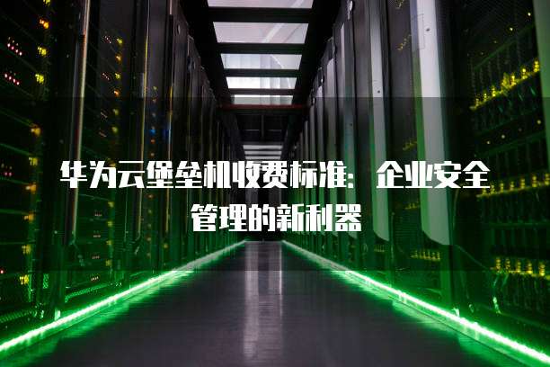 华为云堡垒机收费标准:企业安全管理的新利器