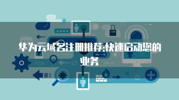 华为云域名注册推荐:快速启动您的业务