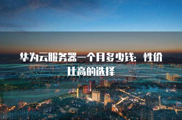 华为云服务器一个月多少钱：性价比高的选择