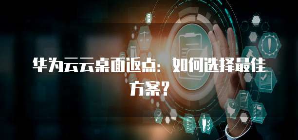 华为云云桌面返点:如何选择最佳方案?