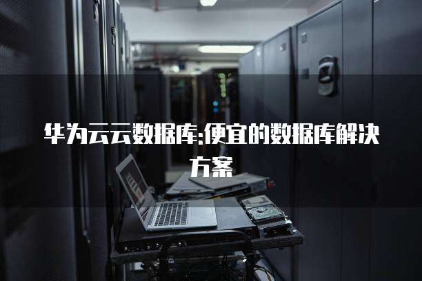 华为云云数据库:便宜的数据库解决方案