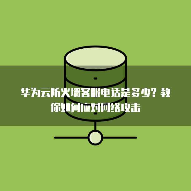 华为云防火墙客服电话是多少?教你如何应对网络攻击