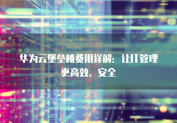 华为云堡垒机费用详解:让IT管理更高效、安全